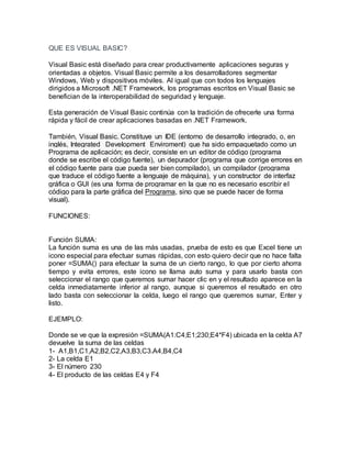 QUE ES VISUAL BASIC?
Visual Basic está diseñado para crear productivamente aplicaciones seguras y
orientadas a objetos. Visual Basic permite a los desarrolladores segmentar
Windows, Web y dispositivos móviles. Al igual que con todos los lenguajes
dirigidos a Microsoft .NET Framework, los programas escritos en Visual Basic se
benefician de la interoperabilidad de seguridad y lenguaje.
Esta generación de Visual Basic continúa con la tradición de ofrecerle una forma
rápida y fácil de crear aplicaciones basadas en .NET Framework.
También, Visual Basic. Constituye un IDE (entorno de desarrollo integrado, o, en
inglés, Integrated Development Enviroment) que ha sido empaquetado como un
Programa de aplicación; es decir, consiste en un editor de código (programa
donde se escribe el código fuente), un depurador (programa que corrige errores en
el código fuente para que pueda ser bien compilado), un compilador (programa
que traduce el código fuente a lenguaje de máquina), y un constructor de interfaz
gráfica o GUI (es una forma de programar en la que no es necesario escribir el
código para la parte gráfica del Programa, sino que se puede hacer de forma
visual).
FUNCIONES:
Función SUMA:
La función suma es una de las más usadas, prueba de esto es que Excel tiene un
icono especial para efectuar sumas rápidas, con esto quiero decir que no hace falta
poner =SUMA() para efectuar la suma de un cierto rango, lo que por cierto ahorra
tiempo y evita errores, este icono se llama auto suma y para usarlo basta con
seleccionar el rango que queremos sumar hacer clic en y el resultado aparece en la
celda inmediatamente inferior al rango, aunque si queremos el resultado en otro
lado basta con seleccionar la celda, luego el rango que queremos sumar, Enter y
listo.
EJEMPLO:
Donde se ve que la expresión =SUMA(A1:C4;E1;230;E4*F4) ubicada en la celda A7
devuelve la suma de las celdas
1- A1,B1,C1,A2,B2,C2,A3,B3,C3.A4,B4,C4
2- La celda E1
3- El número 230
4- El producto de las celdas E4 y F4
 
