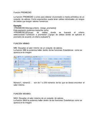 Función PROMEDIO:
La función PROMEDIO () sirve para obtener el promedio o media aritmética de un
conjunto de valores. Como argumentos puede tener celdas individuales y/o rangos
de celdas que tengan valores numéricos.
Ejemplo:
=PROMEDIO.SI(rango;criterio; [rango_promedio])
Esta expresión podemos traducirla como:
=PROMEDIO.SI(“grupo de celdas donde se buscará el criterio
seleccionado”;”condición a promediar”; ["grupo de celdas donde se aplicará el
promedio de acuerdo al criterio evaluado"])
FUNCIÓN MÍNIMO
MIN: Devuelve el valor mínimo de un conjunto de valores.
La función MIN la podemos hallar dentro de las funciones Estadísticas como se
aprecia en la imagen
Número1, número2… son de 1 a 255 números de los que se desea encontrar el
valor mínimo.
FUNCIÓN MÁXIMO:
MAX: Devuelve el valor máximo de un conjunto de valores.
La función MAX la podemos hallar dentro de las funciones Estadísticas como se
aprecia en la imagen:
 