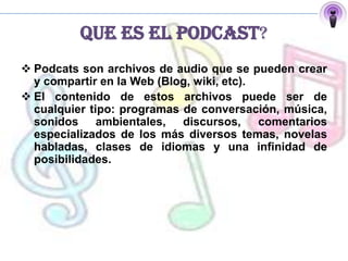 QUE ES EL PODCAST?
 Podcats son archivos de audio que se pueden crear
  y compartir en la Web (Blog, wiki, etc).
 El contenido de estos archivos puede ser de
  cualquier tipo: programas de conversación, música,
  sonidos ambientales, discursos, comentarios
  especializados de los más diversos temas, novelas
  habladas, clases de idiomas y una infinidad de
  posibilidades.
 