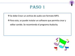 PASO 1
 Se debe Crear un archivo de audio con formato MP3.

 Para esto, se puede instalar un software que permita crear y
  editar sonido. Se recomienda el programa Audacity.
 