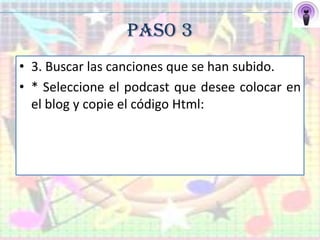 PASO 3
• 3. Buscar las canciones que se han subido.
• * Seleccione el podcast que desee colocar en
  el blog y copie el código Html:
 