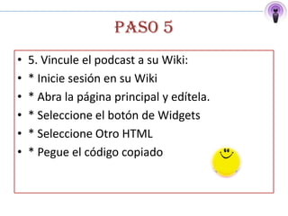 PASO 5
•   5. Vincule el podcast a su Wiki:
•   * Inicie sesión en su Wiki
•   * Abra la página principal y edítela.
•   * Seleccione el botón de Widgets
•   * Seleccione Otro HTML
•   * Pegue el código copiado
 