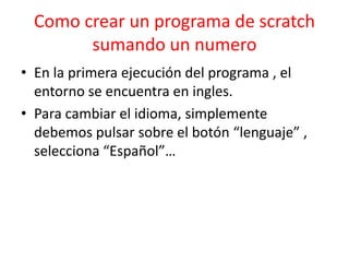 Como crear un programa de scratch
sumando un numero
• En la primera ejecución del programa , el
entorno se encuentra en ingles.
• Para cambiar el idioma, simplemente
debemos pulsar sobre el botón “lenguaje” ,
selecciona “Español”…
 