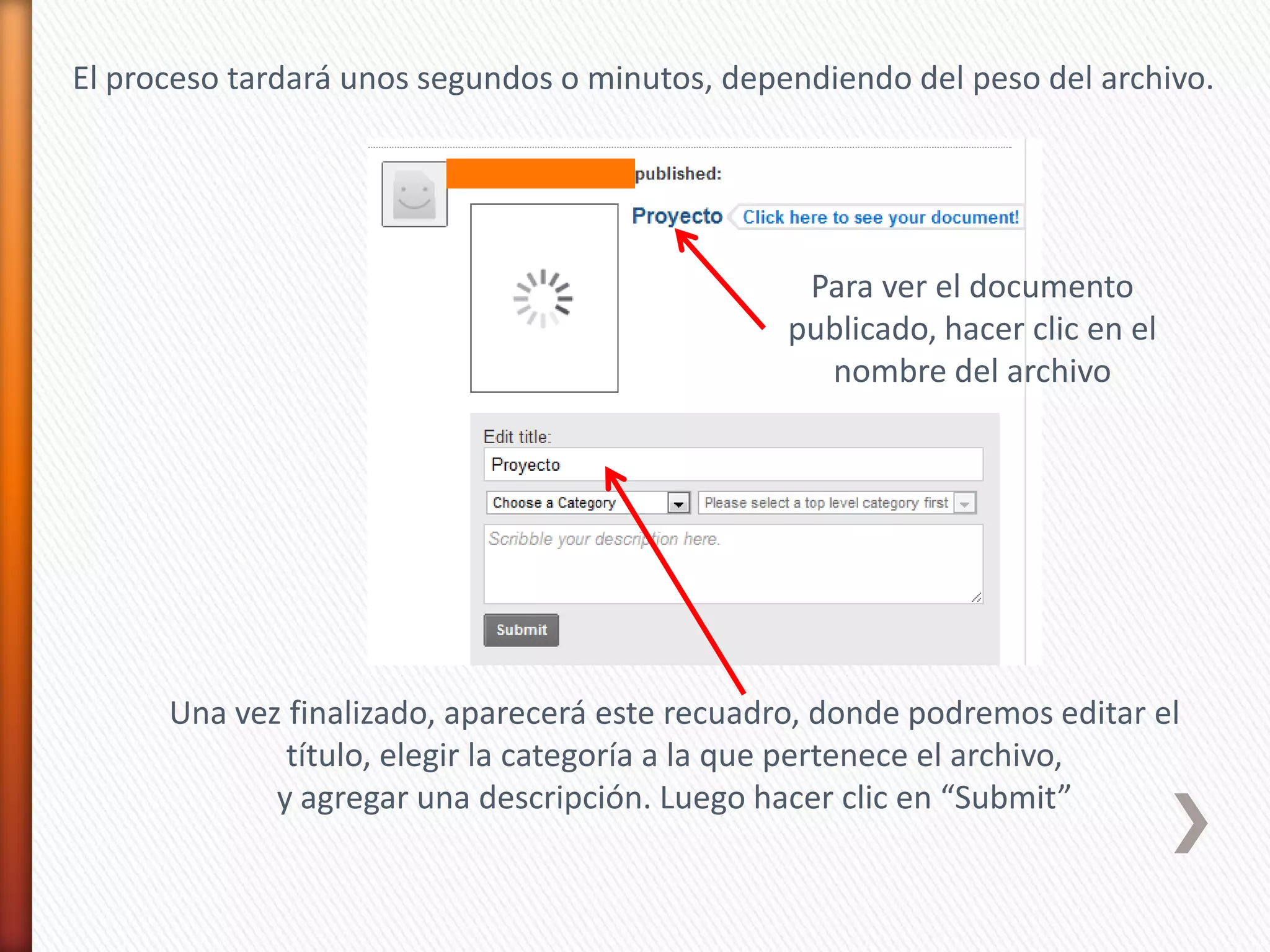 El proceso tardará unos segundos o minutos, dependiendo del peso del archivo.




                                                 Para ver el documento
                                                publicado, hacer clic en el
                                                  nombre del archivo




      Una vez finalizado, aparecerá este recuadro, donde podremos editar el
              título, elegir la categoría a la que pertenece el archivo,
             y agregar una descripción. Luego hacer clic en “Submit”
 