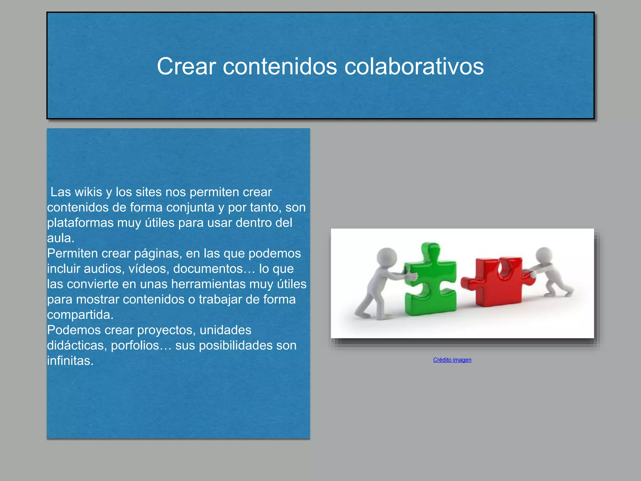 Crear contenidos colaborativos
Las wikis y los sites nos permiten crear
contenidos de forma conjunta y por tanto, son
plataformas muy útiles para usar dentro del
aula.
Permiten crear páginas, en las que podemos
incluir audios, vídeos, documentos… lo que
las convierte en unas herramientas muy útiles
para mostrar contenidos o trabajar de forma
compartida.
Podemos crear proyectos, unidades
didácticas, porfolios… sus posibilidades son
infinitas. Crédito imagen
 