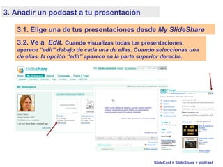 3. Añadir un podcast a tu presentación
3.2. Ve a Edit. Cuando visualizas todas tus presentaciones,
aparece “edit” debajo de cada una de ellas. Cuando seleccionas una
de ellas, la opción “edit” aparece en la parte superior derecha.
SlideCast = SlideShare + podcast
3.1. Elige una de tus presentaciones desde My SlideShare
 