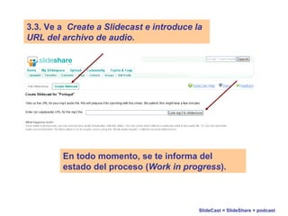 SlideCast = SlideShare + podcast
3.3. Ve a Create a Slidecast e introduce la
URL del archivo de audio.
En todo momento, se te informa del
estado del proceso (Work in progress).
 