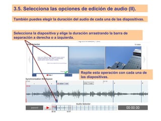 3.5. Selecciona las opciones de edición de audio (II).
También puedes elegir la duración del audio de cada una de las diapositivas.
Selecciona la diapositiva y elige la duración arrastrando la barra de
separación a derecha o a izquierda.
Repite esta operación con cada una de
las diapositivas.
 