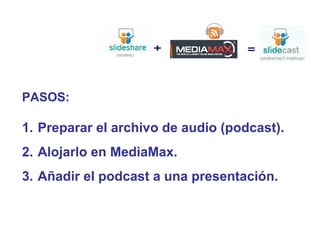 PASOS:
1. Preparar el archivo de audio (podcast).
2. Alojarlo en MediaMax.
3. Añadir el podcast a una presentación.
 