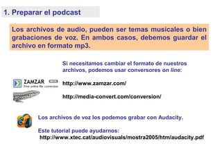 1. Preparar el podcast
Los archivos de audio, pueden ser temas musicales o bien
grabaciones de voz. En ambos casos, debemos guardar el
archivo en formato mp3.
Si necesitamos cambiar el formato de nuestros
archivos, podemos usar conversores on line:
http://www.zamzar.com/
http://media-convert.com/conversion/
Los archivos de voz los podemos grabar con Audacity.
Este tutorial puede ayudarnos:
http://www.xtec.cat/audiovisuals/mostra2005/htm/audacity.pdf
 