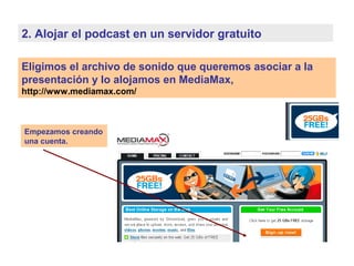 Eligimos el archivo de sonido que queremos asociar a la
presentación y lo alojamos en MediaMax,
http://www.mediamax.com/
2. Alojar el podcast en un servidor gratuito
Empezamos creando
una cuenta.
 