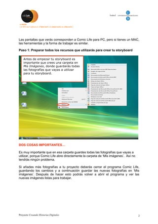 Proyecto Creando Historias Digitales 2
Las pantallas que verás corresponden a Comic Life para PC, pero si tienes un MAC,
las herramientas y la forma de trabajar es similar.
Paso 1: Preparar todos los recursos que utilizarás para crear tu storyboard
DOS COSAS IMPORTANTES…
Es muy importante que en esa carpeta guardes todas las fotografías que vayas a
utilizar, porque Comic Life abre directamente la carpeta de ‘Mis imágenes’. Así no
tendrás ningún problema.
Si añades más fotografías a tu proyecto deberás cerrar el programa Comic Life,
guardando los cambios y a continuación guardar las nuevas fotografías en ‘Mis
imágenes’. Después de hacer esto podrás volver a abrir el programa y ver las
nuevas imágenes listas para trabajar.
Antes de empezar tu storyboard es
importante que crees una carpeta en
Mis Imágenes, donde guardarás todas
las fotografías que vayas a utilizar
para tu storyboard.
 