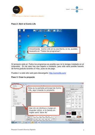 Proyecto Creando Historias Digitales 3
Paso 2: Abrir el Comic Life
Si tampoco está en Todos los programas es posible que no lo tengas instalado en el
ordenador. En tal caso hay que bajarlo e instalarlo, pero sólo será posible hacerlo
de forma gratuita durante un mes, pues es de pago.
Puedes ir a este sitio web para descargarlo: http://comiclife.com/
Paso 3: Crear tu proyecto
Encontrarás Comic Life en tu escritorio, si no, puedes
buscarlo en “Todos los programas”.
Ésta es la pantalla principal de Comic
Life, aquí crearás tu proyecto.
Haz clic en Archivo y luego en
Guardar cómo, si lo tienes en
inglés será ‘Save As’
 