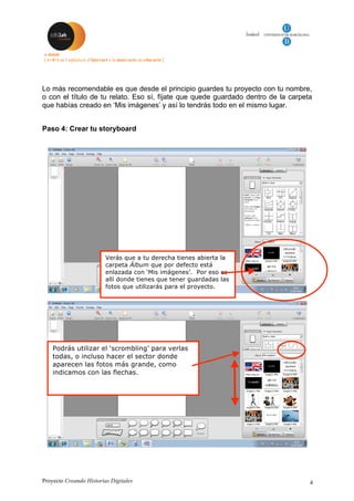 Proyecto Creando Historias Digitales 4
Lo más recomendable es que desde el principio guardes tu proyecto con tu nombre,
o con el título de tu relato. Eso sí, fíjate que quede guardado dentro de la carpeta
que habías creado en ‘Mis imágenes’ y así lo tendrás todo en el mismo lugar.
Paso 4: Crear tu storyboard
Verás que a tu derecha tienes abierta la
carpeta Álbum que por defecto está
enlazada con ‘Mis imágenes’. Por eso es
allí donde tienes que tener guardadas las
fotos que utilizarás para el proyecto.
Podrás utilizar el ‘scrombling’ para verlas
todas, o incluso hacer el sector donde
aparecen las fotos más grande, como
indicamos con las flechas.
 