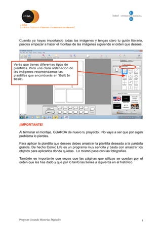 Proyecto Creando Historias Digitales 5
Cuando ya hayas importando todas las imágenes y tengas claro tu guión literario,
puedes empezar a hacer el montaje de las imágenes siguiendo el orden que desees.
¡IMPORTANTE!
Al terminar el montaje, GUARDA de nuevo tu proyecto. No vaya a ser que por algún
problema lo pierdas.
Para aplicar la plantilla que desees debes arrastrar la plantilla deseada a la pantalla
grande. De hecho Comic Life es un programa muy sencillo y basta con arrastrar los
objetos para aplicarlos dónde quieras. Lo mismo pasa con las fotografías.
También es importante que sepas que las páginas que utilizas se quedan por el
orden que les has dado y que por lo tanto las tienes a izquierda en el histórico.
Verás que tienes diferentes tipos de
plantillas. Para una clara ordenación de
las imágenes recomendamos las
plantillas que encontrarás en ‘Built In
Basic’.
 