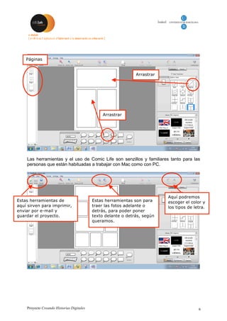 Proyecto Creando Historias Digitales 6
Las herramientas y el uso de Comic Life son senzillos y familiares tanto para las
personas que están habituadas a trabajar con Mac como con PC.
Páginas
Arrastrar
Estas herramientas de
aquí sirven para imprimir,
enviar por e-mail y
guardar el proyecto.
Estas herramientas son para
traer las fotos adelante o
detrás, para poder poner
texto delante o detrás, según
queramos.
Aquí podremos
escoger el color y
los tipos de letra.
Arrastrar
 