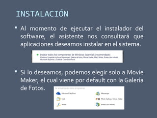 INSTALACIÓN
 Al momento de ejecutar el instalador del
software, el asistente nos consultará que
aplicaciones deseamos instalar en el sistema.
 Si lo deseamos, podemos elegir solo a Movie
Maker, el cual viene por default con la Galería
de Fotos.
 