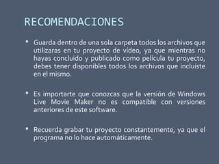 RECOMENDACIONES
 Guarda dentro de una sola carpeta todos los archivos que
utilizaras en tu proyecto de vídeo, ya que mientras no
hayas concluido y publicado como película tu proyecto,
debes tener disponibles todos los archivos que incluiste
en el mismo.
 Es importarte que conozcas que la versión de Windows
Live Movie Maker no es compatible con versiones
anteriores de este software.
 Recuerda grabar tu proyecto constantemente, ya que el
programa no lo hace automáticamente.
 