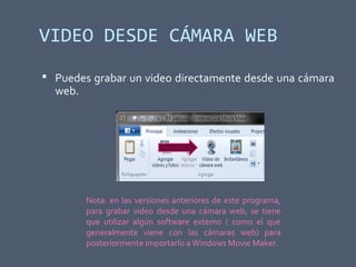 VIDEO DESDE CÁMARA WEB
 Puedes grabar un video directamente desde una cámara
web.
Nota: en las versiones anteriores de este programa,
para grabar video desde una cámara web, se tiene
que utilizar algún software externo ( como el que
generalmente viene con las cámaras web) para
posteriormente importarlo a Windows Movie Maker.
 