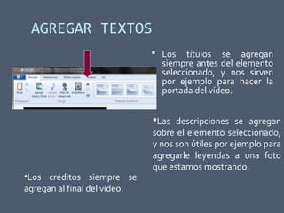 AGREGAR TEXTOS
 Los títulos se agregan
siempre antes del elemento
seleccionado, y nos sirven
por ejemplo para hacer la
portada del vídeo.
•Los créditos siempre se
agregan al final del video.
Las descripciones se agregan
sobre el elemento seleccionado,
y nos son útiles por ejemplo para
agregarle leyendas a una foto
que estamos mostrando.
 