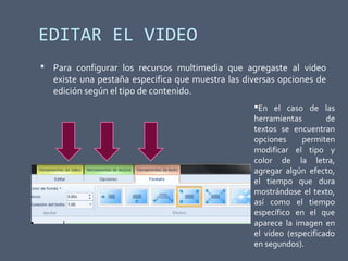 EDITAR EL VIDEO
 Para configurar los recursos multimedia que agregaste al video
existe una pestaña especifica que muestra las diversas opciones de
edición según el tipo de contenido.
En el caso de las
herramientas de
textos se encuentran
opciones permiten
modificar el tipo y
color de la letra,
agregar algún efecto,
el tiempo que dura
mostrándose el texto,
así como el tiempo
específico en el que
aparece la imagen en
el video (especificado
en segundos).
 