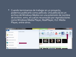  Cuando terminamos de trabajar en un proyecto,
podemos publicarlo como película. Una película es un
archivo deWindows Media con una extensión de nombre
de archivo .wmv, el cual es reconocido por reproductores
comoWindows Media Player, RealPlayer,VLC Media
Player, entre otros.
 