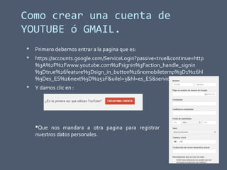 Como crear una cuenta de
YOUTUBE ó GMAIL.
 Primero debemos entrar a la pagina que es:
 https://accounts.google.com/ServiceLogin?passive=true&continue=http
%3A%2F%2Fwww.youtube.com%2Fsignin%3Faction_handle_signin
%3Dtrue%26feature%3Dsign_in_button%26nomobiletemp%3D1%26hl
%3Des_ES%26next%3D%252F&uilel=3&hl=es_ES&service=youtube
 Y damos clic en :
Que nos mandara a otra pagina para registrar
nuestros datos personales.
 