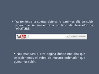  Ya teniendo la cuenta abierta le daremos clic en subir
video que se encuentra a un lado del buscador de
YOUTUBE.
 Nos mandara a otra pagina donde nos dirá que
seleccionemos el video de nuestro ordenador que
queramos subir.
 