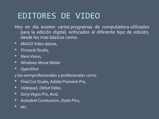 EDITORES DE VIDEO
Hoy en día existen varios programas de computadora utilizados
para la edición digital, enfocados al diferente tipo de edición,
desde los mas básicos como:
 MAGIXVideo deluxe,
 Pinnacle Studio,
 NeroVision,
 Windows Movie Maker
 OpenShot
y los semiprofesionales y profesionales como
 Final Cut Studio, Adobe Premiere Pro,
 Videopad, DebutVideo,
 SonyVegas Pro, Avid,
 Autodesk Combustion, Dalet Plus,
 etc.
 