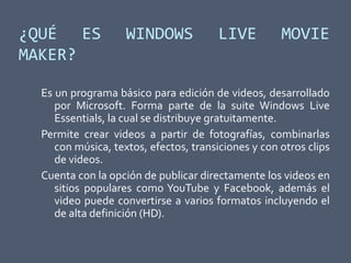 ¿QUÉ ES WINDOWS LIVE MOVIE
MAKER?
Es un programa básico para edición de videos, desarrollado
por Microsoft. Forma parte de la suite Windows Live
Essentials, la cual se distribuye gratuitamente.
Permite crear videos a partir de fotografías, combinarlas
con música, textos, efectos, transiciones y con otros clips
de videos.
Cuenta con la opción de publicar directamente los videos en
sitios populares como YouTube y Facebook, además el
video puede convertirse a varios formatos incluyendo el
de alta definición (HD).
 