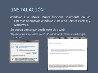 INSTALACIÓN
Windows Live Movie Maker funciona solamente en los
sistemas operativos WindowsVista (con Service Pack 2) y
Windows 7.
Se puede descargar desde este sitio web:
http://windows.microsoft.com/is-IS/windows-live/movie-maker-get-
started
 