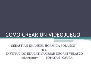 COMO CREAR UN VIDEOJUEGO
SEBASTIAN EMANUEL HORMIGA BOLAÑOS
11 a
INSTITUCION EDUCATIVA CESAR NEGRET VELASCO
06/03/2017 POPAYAN , CAUCA
 