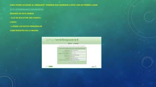 PARA PODER ACCEDER AL WEBQUEST TENEMOS QUE INGRESAR A ESTE LINK EN PRIMER LUGAR
HTTP://PHPWEBQUEST.ORG/NEWPHP/
SEGUIDO DE ESTO DAMOS:
- CLIC EN SOLICITAR UNA CUENTA
LUEGO:
- LLENAR LOS DATOS PERSONALES
COMO MUESTRA EN LA IMAGEN