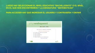 LUEGO HAY SELECCIONAR EL NIVEL EDUCATIVO "BACHILLERATO" O EL NIVEL
EN EL QUE NOS ENCONTREMOS Y LA ASIGNATURA " MATEMÁTICAS"
PARA ACCEDER HAY QUE INGRESAR EL USUARIO Y CONTRASEÑA Y ENVIAR