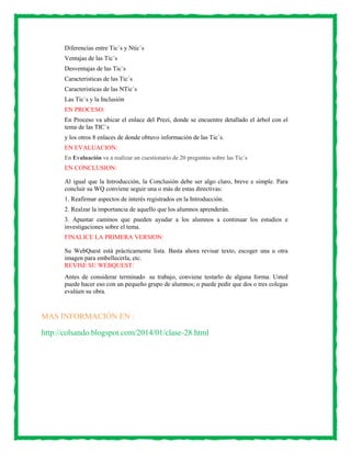 Diferencias entre Tic´s y Ntic´s
Ventajas de las Tic´s
Desventajas de las Tic´s
Caracteristicas de las Tic`s
Caracteristicas de las NTic`s
Las Tic´s y la Inclusiòn
EN PROCESO:
En Proceso va ubicar el enlace del Prezi, donde se encuentre detallado el árbol con el
tema de las TIC`s
y los otros 8 enlaces de donde obtuvo información de las Tic´s.
EN EVALUACION:
En Evaluación va a realizar un cuestionario de 20 preguntas sobre las Tic´s

EN CONCLUSION:
Al igual que la Introducción, la Conclusión debe ser algo claro, breve e simple. Para
concluir su WQ conviene seguir una o más de estas directivas:
1. Reafirmar aspectos de interés registrados en la Introducción.
2. Realzar la importancia de aquello que los alumnos aprenderán.
3. Apuntar caminos que pueden ayudar a los alumnos a continuar los estudios e
investigaciones sobre el tema.
FINALICE LA PRIMERA VERSION:
Su WebQuest está prácticamente lista. Basta ahora revisar texto, escoger una u otra
imagen para embellecerla, etc.
REVISE SU WEBQUEST:
Antes de considerar terminado su trabajo, conviene testarlo de alguna forma. Usted
puede hacer eso con un pequeño grupo de alumnos; o puede pedir que dos o tres colegas
evalúen su obra.

MAS INFORMACIÓN EN :
http://colsando.blogspot.com/2014/01/clase-28.html

 