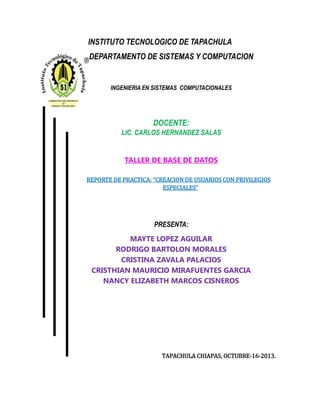INSTITUTO TECNOLOGICO DE TAPACHULA
DEPARTAMENTO DE SISTEMAS Y COMPUTACION
INGENIERIA EN SISTEMAS COMPUTACIONALES
DOCENTE:
LIC. CARLOS HERNANDEZ SALAS
TALLER DE BASE DE DATOS
REPORTE DE PRACTICA: “CREACION DE USUARIOS CON PRIVILEGIOS
ESPECIALES”
PRESENTA:
MAYTE LOPEZ AGUILAR
RODRIGO BARTOLON MORALES
CRISTINA ZAVALA PALACIOS
CRISTHIAN MAURICIO MIRAFUENTES GARCIA
NANCY ELIZABETH MARCOS CISNEROS
TAPACHULA CHIAPAS, OCTUBRE-16-2013.
 