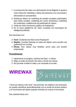 1. La producciónde video con alimentación AI de Magisto lo ayuda a
crear videos de marketing y videos de productos con una escala y
efectividad sin precedentes.
2. Distribuya videos de marketing de canales cruzados optimizados
para redes sociales, marketing por correo electrónico, marketing
de contenidos y plataformas de publicidad de videos.
3. Vistas de video comercial y gráfico de finalización.
4. Es la única plataforma de video completa con tecnología de
inteligencia artificial.
Sus funciones son:
● Facil: Contenido tan fácil como Powerpoint
● Rapido: Cuentan historias en video tan rápido como escribir una
publicación en un blog.
● Eficaz: Son videos muy flexibles como para una reunión
empresarial.
Procedimiento:
1. Ingresamos a la pagina, subimos las fotos o vídeos.
2. Elige un estilo de edición del video y fondo de música.
3. Se procede a editar el video y se comparte en la web.
WIREWAX
“Lleve sus videos a otro nivel”, las personas, los objetos y los productos
se pueden identificar automáticamente con un punto de acceso público
y el movimiento del objeto seguido mientras se mueve en la escena.
Sus características son:
 