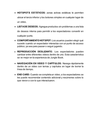 ● HOTSPOTS ESTÁTICOS: zonas activas estáticas le permiten
ubicar el tercio inferior y los botones simples en cualquier lugar de
un video.
● LISTADE DESEOS: Agregue productos sin problemas a una lista
de deseos interna para permitir a los espectadores convertir en
cualquier punto.
● COMPORTAMIENTO HOTSPOT: Los usuarios pueden elegir qué
sucede cuando un espectador interactúa con un punto de acceso
público; ya sea para pausar o seguir jugando.
● REPRODUCCIÓN DESLIZANTE: Los espectadores pueden
cambiar entre diferentes videos dentro de uno. Esta característica
se ve mejor en la experiencia de Jungle Book.
● NAVEGACIÓN EN VIDEO Y CAPÍTULOS: Navega rápidamente
dentro de un video con temas y capítulos en lugar de borrar la
línea de tiempo.
● END CARD: Cuando se completaun video, a los espectadores se
les puede recomendar contenido adicional y resúmenes sobre lo
que vieron o con lo que interactuaron.
 