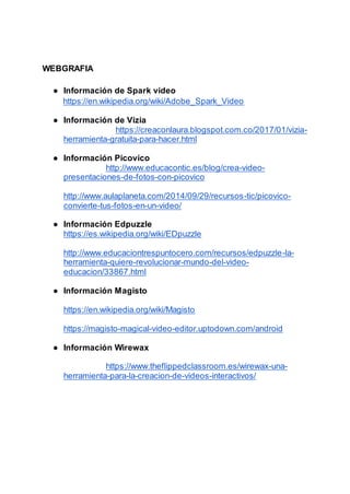 WEBGRAFIA
● Información de Spark video
https://en.wikipedia.org/wiki/Adobe_Spark_Video
● Información de Vizia
https://creaconlaura.blogspot.com.co/2017/01/vizia-
herramienta-gratuita-para-hacer.html
● Información Picovico
http://www.educacontic.es/blog/crea-video-
presentaciones-de-fotos-con-picovico
http://www.aulaplaneta.com/2014/09/29/recursos-tic/picovico-
convierte-tus-fotos-en-un-video/
● Información Edpuzzle
https://es.wikipedia.org/wiki/EDpuzzle
http://www.educaciontrespuntocero.com/recursos/edpuzzle-la-
herramienta-quiere-revolucionar-mundo-del-video-
educacion/33867.html
● Información Magisto
https://en.wikipedia.org/wiki/Magisto
https://magisto-magical-video-editor.uptodown.com/android
● Información Wirewax
https://www.theflippedclassroom.es/wirewax-una-
herramienta-para-la-creacion-de-videos-interactivos/
 
