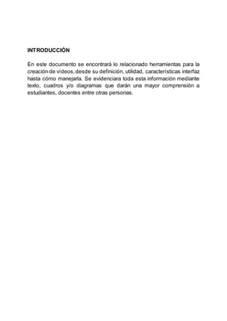 INTRODUCCIÓN
En este documento se encontrará lo relacionado herramientas para la
creación de vídeos,desde su definición, utilidad, características interfaz
hasta cómo manejarla. Se evidenciara toda esta información mediante
texto, cuadros y/o diagramas que darán una mayor comprensión a
estudiantes, docentes entre otras personas.
 