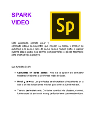 SPARK
VIDEO
Esta aplicación permite crear y
compartir videos convincentes que inspiran su enlace y amplíen su
audiencia a la acción. Nos da como opcion musica gratis o insertar
nuestro propio audio, nos permite combinar fotos e iconos fácilmente
para crear un video atractivo.
Sus funciones son:
● Comparte en otras partes: Nos da la opción de compartir
nuestras creaciones a diferentes redes sociales.
● Móvil y la web: Los proyectos se sincronizan directamente en la
web o en las aplicaciones móviles para que se pueda trabajar.
● Temas profesionales: Contiene variedad de diseños, colores,
fuentes que se ajustan al texto y perfectamente con nuestro video.
 