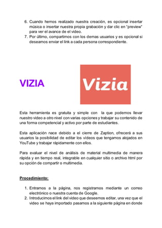 6. Cuando hemos realizado nuestra creación, es opcional insertar
música o insertar nuestra propia grabación y dar clic en “preview”
para ver el avance de el video.
7. Por último, compartimos con los demas usuarios y es opcional si
deseamos enviar el link a cada persona correspondiente.
VIZIA
Esta herramienta es gratuita y simple con la que podemos llevar
nuestro video a otro nivel con varias opciones y trabajar su contenido de
una forma competencial y activo por parte de estudiantes.
Esta aplicación nace debido a el cierre de Zaption, ofrecerá a sus
usuarios la posibilidad de editar los vídeos que tengamos alojados en
YouTube y trabajar rápidamente con ellos.
Para evaluar el nivel de análisis de material multimedia de manera
rápida y en tiempo real, integrable en cualquier sitio o archivo html por
su opción de compartir o multimedia.
Procedimiento:
1. Entramos a la página, nos registramos mediante un correo
electrónico o nuestra cuenta de Google.
2. Introducimos el link del video que deseemos editar, una vez que el
video se haya importado pasamos a la siguiente página en donde
 