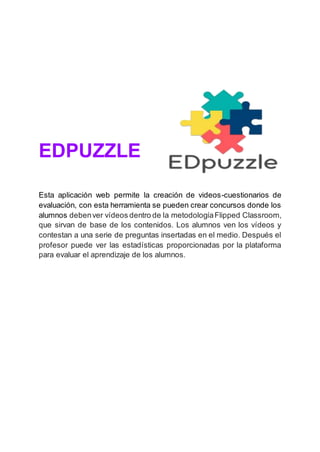 EDPUZZLE
Esta aplicación web permite la creación de videos-cuestionarios de
evaluación, con esta herramienta se pueden crear concursos donde los
alumnos debenver vídeos dentro de la metodologíaFlipped Classroom,
que sirvan de base de los contenidos. Los alumnos ven los vídeos y
contestan a una serie de preguntas insertadas en el medio. Después el
profesor puede ver las estadísticas proporcionadas por la plataforma
para evaluar el aprendizaje de los alumnos.
 