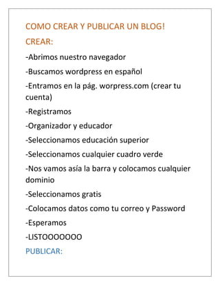 COMO CREAR Y PUBLICAR UN BLOG!
CREAR:
-Abrimos nuestro navegador
-Buscamos wordpress en español
-Entramos en la pág. worpress.com (crear tu
cuenta)
-Registramos
-Organizador y educador
-Seleccionamos educación superior
-Seleccionamos cualquier cuadro verde
-Nos vamos asía la barra y colocamos cualquier
dominio
-Seleccionamos gratis
-Colocamos datos como tu correo y Password
-Esperamos
-LISTOOOOOOO
PUBLICAR:
 