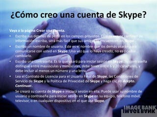 ¿Cómo creo una cuenta de Skype?
Vaya a la página Crear una cuenta.
• Escriba sus detalles de perfil en los campos provistos. Cuanta mayor cantidad de
   información escriba, será más fácil que sus amigos lo encuentren en Skype..
• Escriba un nombre de usuario. Este es el nombre que los demás usarán para
   comunicarse con usted en Skype. Una vez que lo haya creado, no es posible
   cambiarlo.
• Escriba una contraseña. Es la que usará para iniciar sesión en Skype. Su contraseña
   distingue entre mayúsculas y minúsculas, debe tener entre 6 y 20 caracteres, y
   debe incluir al menos un número y una letra.
• Lea el Contrato de Licencia para el Usuario Final de Skype, las Condiciones de
   Servicio de Skype y la Política de Privacidad de Skype y haga clic en Acepto.
   Continuar.
   Se creará su cuenta de Skype e iniciará sesión en ella. Puede usar su nombre de
   usuario y contraseña para iniciar sesión en Skype en su equipo, teléfono móvil,
   televisor, o en cualquier dispositivo en el que use Skype.
 