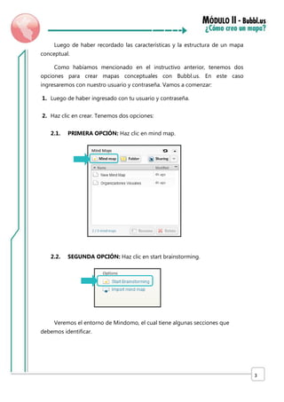 Luego de haber recordado las características y la estructura de un mapa
conceptual.
Como habíamos mencionado en el instructivo anterior, tenemos dos
opciones para crear mapas conceptuales con Bubbl.us. En este caso
ingresaremos con nuestro usuario y contraseña. Vamos a comenzar:
1. Luego de haber ingresado con tu usuario y contraseña.
2. Haz clic en crear. Tenemos dos opciones:
2.1.

PRIMERA OPCIÓN: Haz clic en mind map.

2.2.

SEGUNDA OPCIÓN: Haz clic en start brainstorming.

Veremos el entorno de Mindomo, el cual tiene algunas secciones que
debemos identificar.

3

 