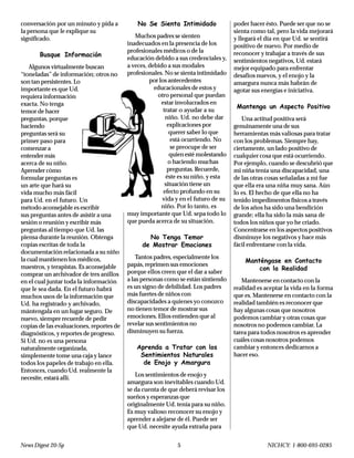 News Digest 20-Sp 5 NICHCY: 1-800-695-0285
conversación por un minuto y pida a
la persona que le explique su
significado.
Busque Información
Algunos virtualmente buscan
“toneladas” de información; otros no
son tan persistentes. Lo
importante es que Ud.
requiera información
exacta. No tenga
temor de hacer
preguntas, porque
haciendo
preguntas será su
primer paso para
comenzar a
entender más
acerca de su niño.
Aprender cómo
formular preguntas es
un arte que hará su
vida mucho más fácil
para Ud. en el futuro. Un
método aconsejable es escribir
sus preguntas antes de asistir a una
sesión o reunión y escribir más
preguntas al tiempo que Ud. las
piensa durante la reunión. Obtenga
copias escritas de toda la
documentación relacionada a su niño
la cual mantienen los médicos,
maestros, y terapistas. Es aconsejable
comprar un archivador de tres anillos
en el cual juntar toda la información
que le sea dada. En el futuro habrá
muchos usos de la información que
Ud. ha registrado y archivado,
mántengala en un lugar seguro. De
nuevo, siempre recuerde de pedir
copias de las evaluaciones, reportes de
diagnósticos, y reportes de progreso.
Si Ud. no es una persona
naturalmente organizada,
simplemente tome una caja y lance
todos los papeles de trabajo en ella.
Entonces, cuando Ud. realmente la
necesite, estará allí.
No Se Sienta Intimidado
Muchos padres se sienten
inadecuados en la presencia de los
profesionales médicos o de la
educación debido a sus credenciales y,
a veces, debido a sus modales
profesionales. No se sienta intimidado
por los antecedentes
educacionales de estos y
otro personal que puedan
estar involucrados en
tratar o ayudar a su
niño. Ud. no debe dar
explicaciones por
querer saber lo que
está ocurriendo. No
se preocupe de ser
quien esté molestando
o haciendo muchas
preguntas. Recuerde,
éste es su niño, y esta
situación tiene un
efecto profundo en su
vida y en el futuro de su
niño. Por lo tanto, es
muy importante que Ud. sepa todo lo
que pueda acerca de su situación.
No Tenga Temor
de Mostrar Emociones
Tantos padres, especialmente los
papás, reprimen sus emociones
porque ellos creen que el dar a saber
a las personas como se están sintiendo
es un signo de debilidad. Los padres
más fuertes de niños con
discapacidades a quienes yo conozco
no tienen temor de mostrar sus
emociones. Ellos entienden que al
revelar sus sentimientos no
disminuyen su fuerza.
Aprenda a Tratar con los
Sentimientos Naturales
de Enojo y Amargura
Los sentimientos de enojo y
amargura son inevitables cuando Ud.
se da cuenta de que deberá revisar los
sueños y esperanzas que
originalmente Ud. tenía para su niño.
Es muy valioso reconocer su enojo y
aprender a alejarse de él. Puede ser
que Ud. necesite ayuda extraña para
poder hacer ésto. Puede ser que no se
sienta como tal, pero la vida mejorará
y llegará el día en que Ud. se sentirá
positivo de nuevo. Por medio de
reconocer y trabajar a través de sus
sentimientos negativos, Ud. estará
mejor equipado para enfrentar
desafíos nuevos, y el enojo y la
amargura nunca más habrán de
agotar sus energías e iniciativa.
Mantenga un Aspecto Positivo
Una actitud positiva será
genuinamente una de sus
herramientas más valiosas para tratar
con los problemas. Siempre hay,
ciertamente, un lado positivo de
cualquier cosa que está ocurriendo.
Por ejemplo, cuando se descubrió que
mi niña tenía una discapacidad, una
de las otras cosas señaladas a mí fue
que ella era una niña muy sana. Aún
lo es. El hecho de que ella no ha
tenido impedimentos físicos a través
de los años ha sido una bendición
grande; ella ha sido la más sana de
todos los niños que yo he criado.
Concentrarse en los aspectos positivos
disminuye los negativos y hace más
fácil enfrentarse con la vida.
Manténgase en Contacto
con la Realidad
Mantenerse en contacto con la
realidad es aceptar la vida en la forma
que es. Mantenerse en contacto con la
realidad también es reconocer que
hay algunas cosas que nosotros
podemos cambiar y otras cosas que
nosotros no podemos cambiar. La
tarea para todos nosotros es aprender
cuáles cosas nosotros podemos
cambiar y entonces dedicarnos a
hacer eso.
 