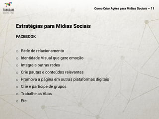 Como Criar Ações para Mídias Sociais – 11
FACEBOOK
o Rede de relacionamento
o Identidade Visual que gere emoção
o Integre a outras redes
o Crie pautas e conteúdos relevantes
o Promova a página em outras plataformas digitais
o Crie e participe de grupos
o Trabalhe as Abas
o Etc
Estratégias para Mídias Sociais
 