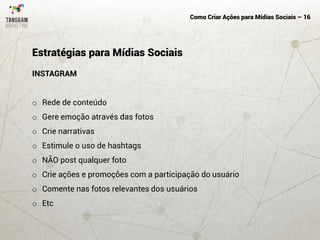 Como Criar Ações para Mídias Sociais – 16
INSTAGRAM
o Rede de conteúdo
o Gere emoção através das fotos
o Crie narrativas
o Estimule o uso de hashtags
o NÃO post qualquer foto
o Crie ações e promoções com a participação do usuário
o Comente nas fotos relevantes dos usuários
o Etc
Estratégias para Mídias Sociais
 