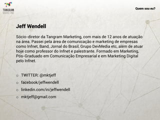 Quem sou eu?
Sócio-diretor da Tangram Marketing, com mais de 12 anos de atuação
na área. Passei pela área de comunicação e marketing de empresas
como Infnet, Band, Jornal do Brasil, Grupo DevMedia etc, além de atuar
hoje como professor do Infnet e palestrante. Formado em Marketing,
Pós-Graduado em Comunicação Empresarial e em Marketing Digital
pelo Infnet.
o TWITTER: @mktjeff
o facebook/jeffwendell
o linkedin.com/in/jeffwendell
o mktjeff@gmail.com
Jeff Wendell
 